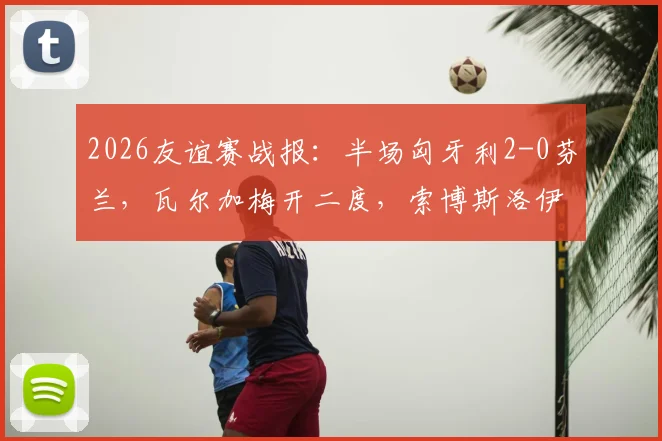 2026友谊赛战报:半场匈牙利2-0芬兰,瓦尔加梅开二度,索博斯洛伊精妙助攻导演胜利