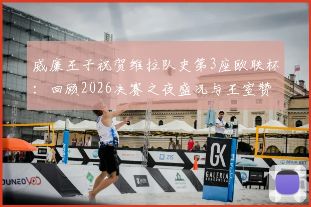 威廉王子祝贺维拉队史第3座欧联杯：回顾2026决赛之夜盛况与王室赞誉