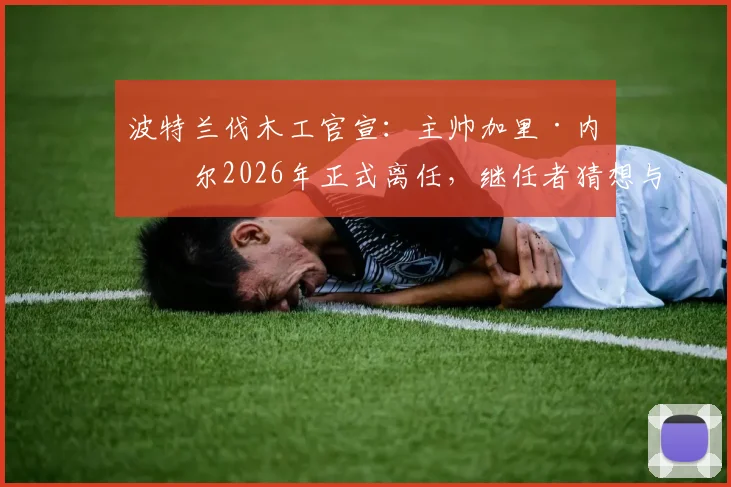 波特兰伐木工官宣：主帅加里·内维尔2026年正式离任，继任者猜想与球队未来战术分析