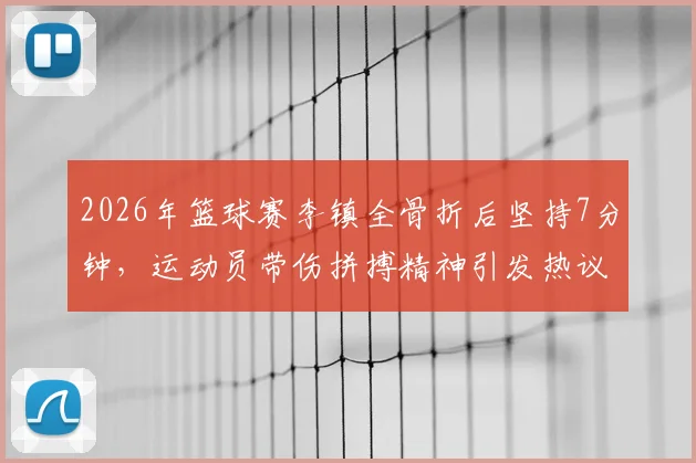 2026年篮球赛李镇全骨折后坚持7分钟，运动员带伤拼搏精神引发热议与担忧