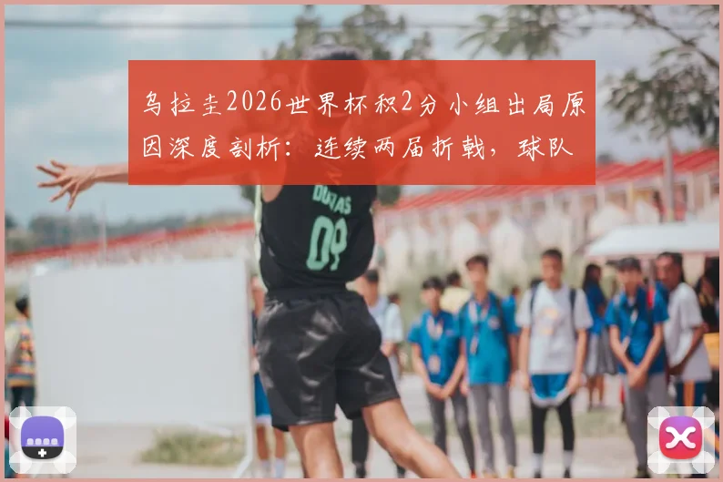 乌拉圭2026世界杯积2分小组出局原因深度剖析：连续两届折戟，球队问题到底出在哪里？