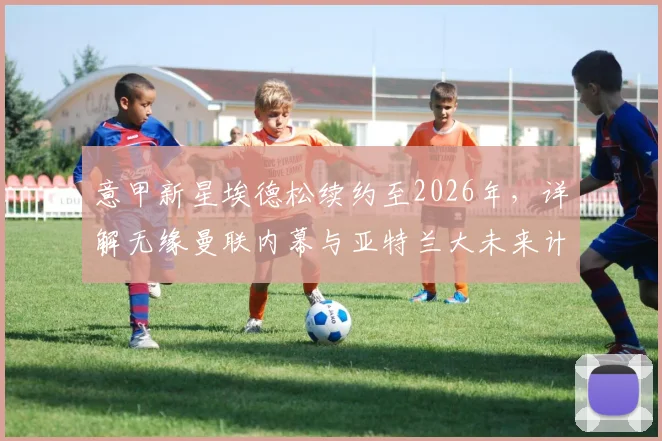 意甲新星埃德松续约至2026年，详解无缘曼联内幕与亚特兰大未来计划