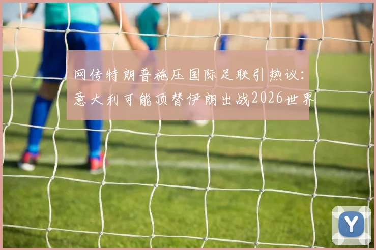 网传特朗普施压国际足联引热议：意大利可能顶替伊朗出战2026世界杯？真相几何