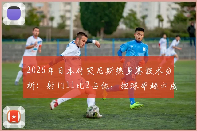 2026年日本对突尼斯热身赛技术分析：射门11比2占优，控球率超六成却难取胜