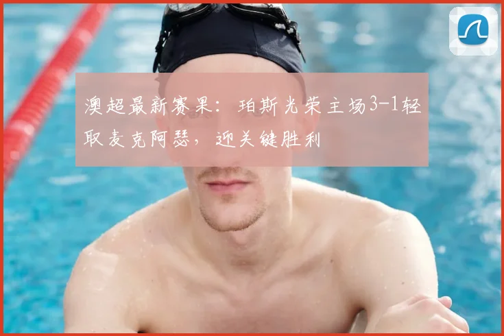 澳超最新赛果：珀斯光荣主场3-1轻取麦克阿瑟，迎关键胜利